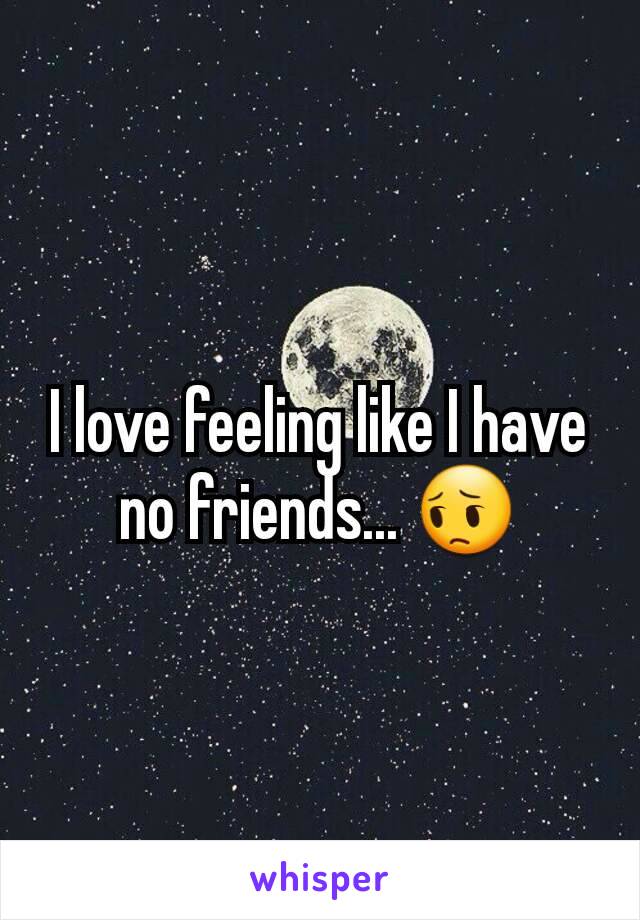 I love feeling like I have no friends... 😔