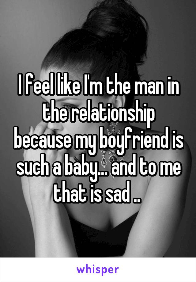 I feel like I'm the man in the relationship because my boyfriend is such a baby... and to me that is sad .. 