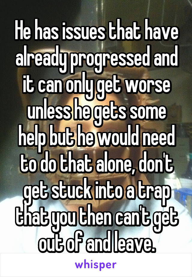 He has issues that have already progressed and it can only get worse unless he gets some help but he would need to do that alone, don't get stuck into a trap that you then can't get out of and leave.