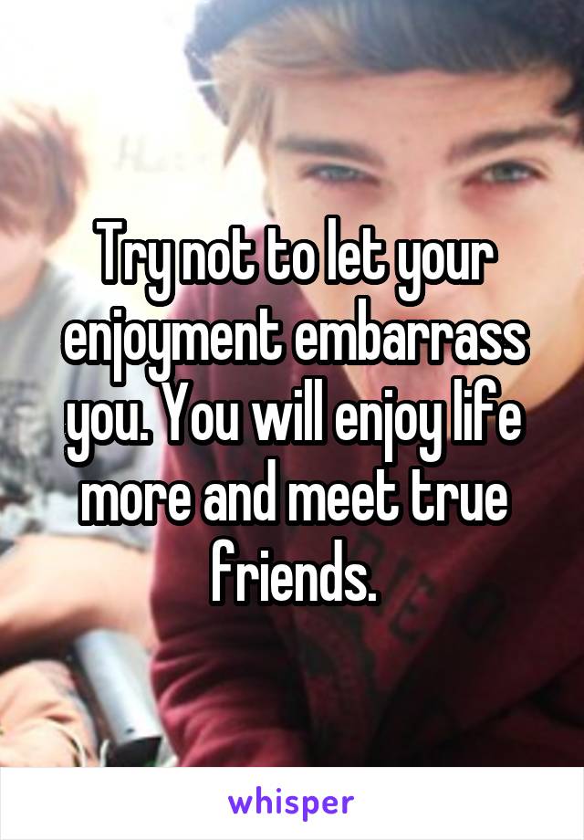 Try not to let your enjoyment embarrass you. You will enjoy life more and meet true friends.