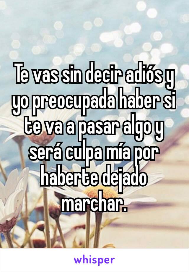 Te vas sin decir adiós y yo preocupada haber si te va a pasar algo y será culpa mía por haberte dejado marchar.