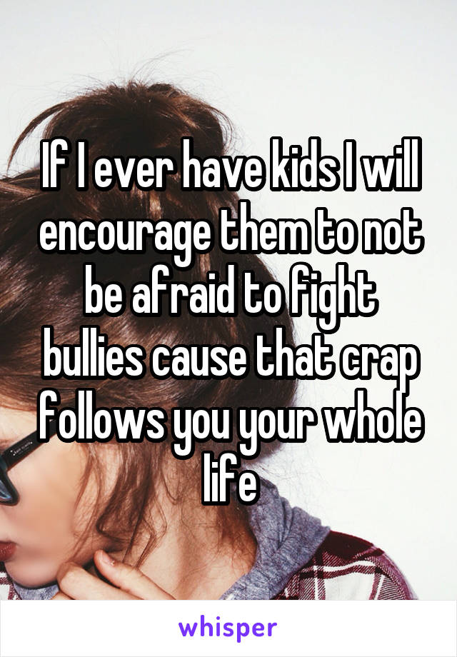 If I ever have kids I will encourage them to not be afraid to fight bullies cause that crap follows you your whole life