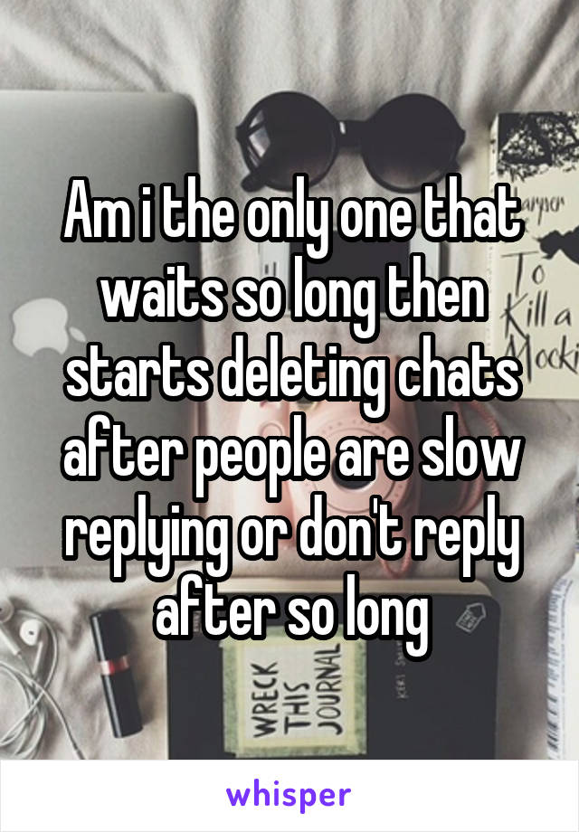 Am i the only one that waits so long then starts deleting chats after people are slow replying or don't reply after so long