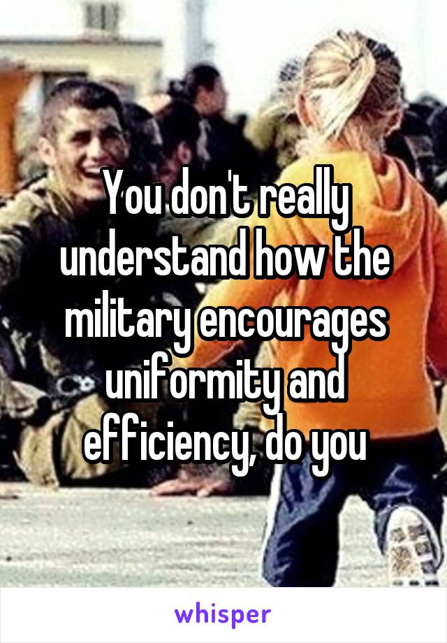 You don't really understand how the military encourages uniformity and efficiency, do you