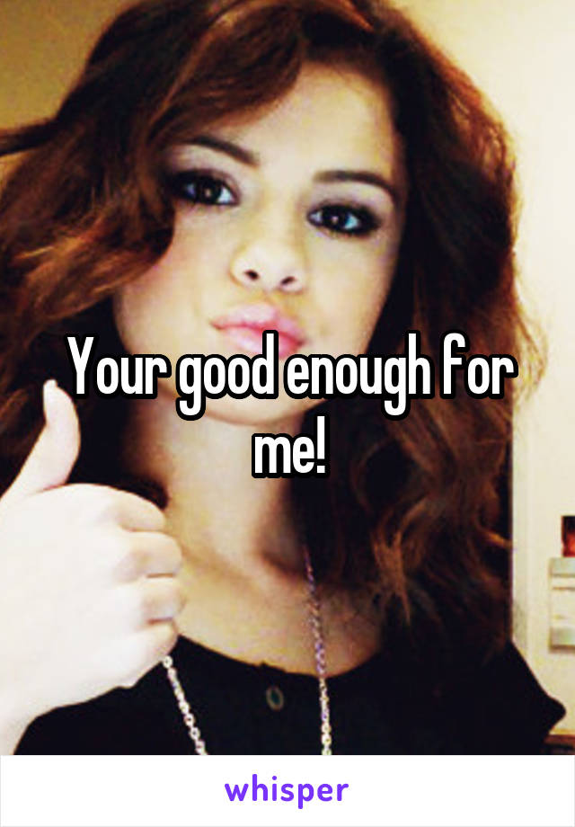 Your good enough for me!