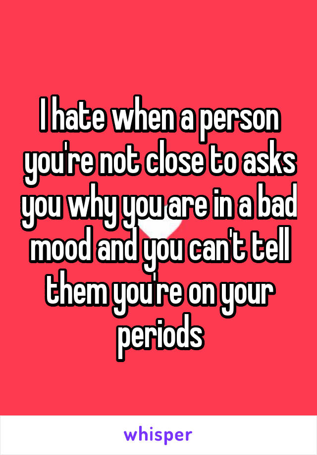 I hate when a person you're not close to asks you why you are in a bad mood and you can't tell them you're on your periods