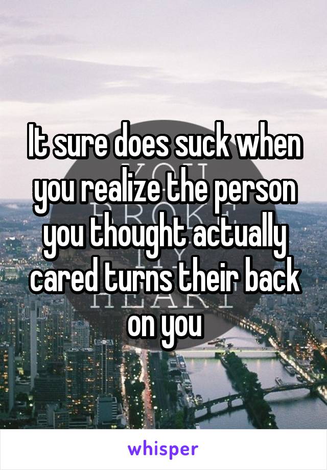 It sure does suck when you realize the person you thought actually cared turns their back on you