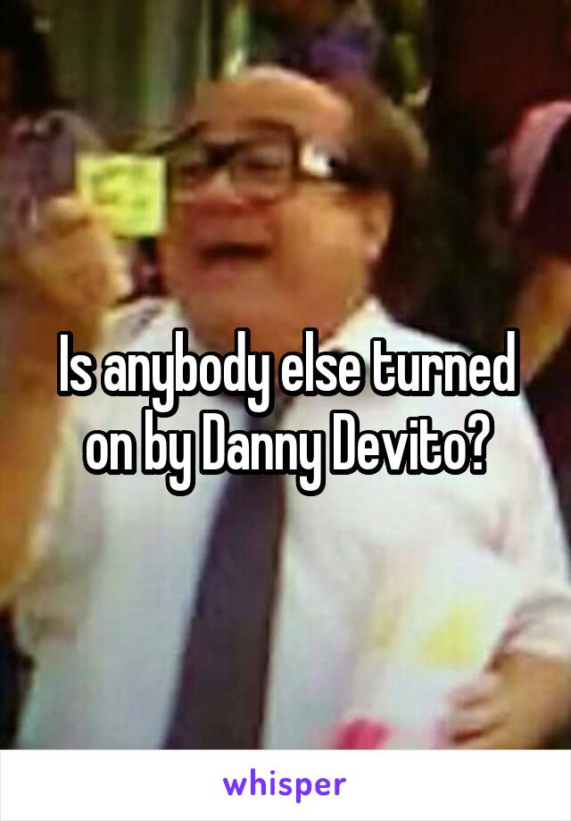 Is anybody else turned on by Danny Devito?