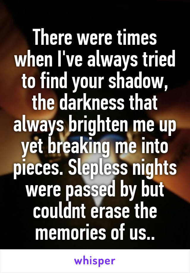 There were times when I've always tried to find your shadow, the darkness that always brighten me up yet breaking me into pieces. Slepless nights were passed by but couldnt erase the memories of us..