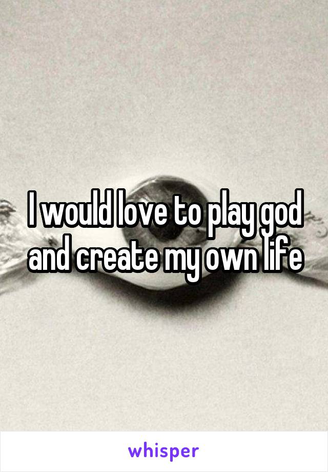 I would love to play god and create my own life