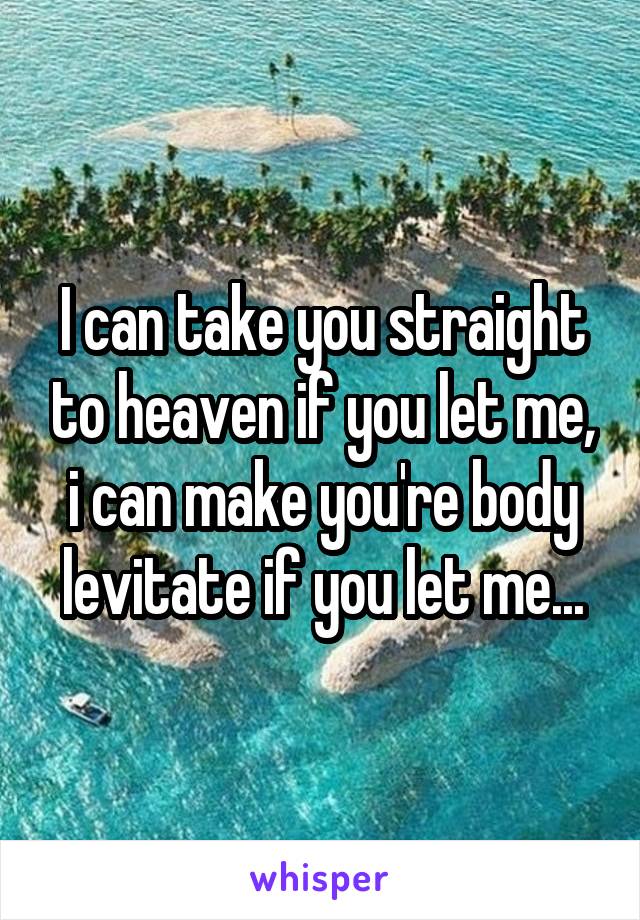 I can take you straight to heaven if you let me, i can make you're body levitate if you let me...