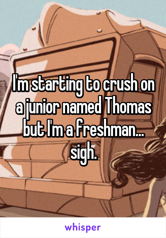 I'm starting to crush on a junior named Thomas but I'm a freshman... sigh.