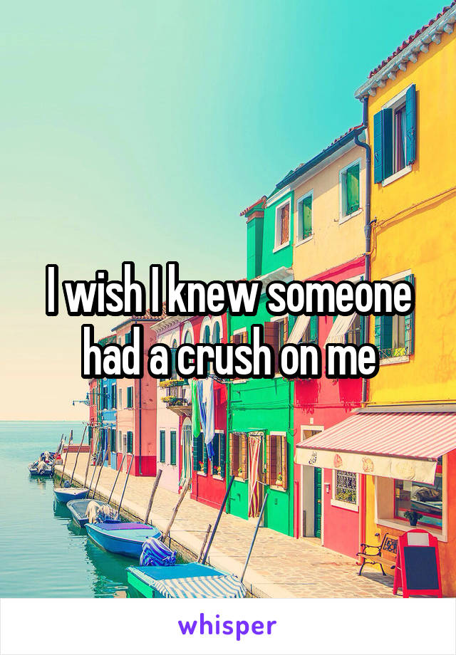 I wish I knew someone had a crush on me