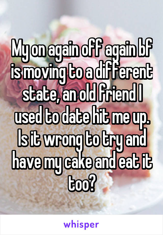 My on again off again bf is moving to a different state, an old friend I used to date hit me up. Is it wrong to try and have my cake and eat it too?