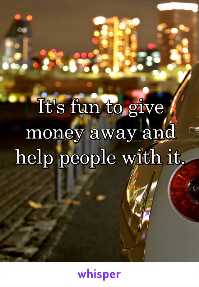 It's fun to give money away and help people with it. 