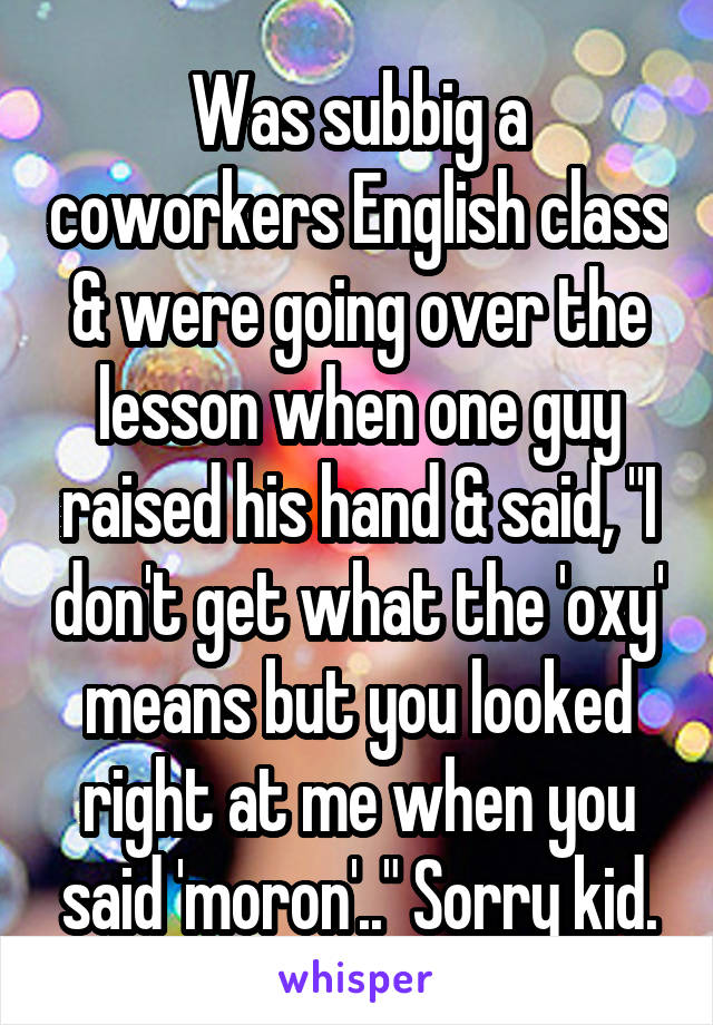 Was subbig a coworkers English class & were going over the lesson when one guy raised his hand & said, "I don't get what the 'oxy' means but you looked right at me when you said 'moron'.." Sorry kid.