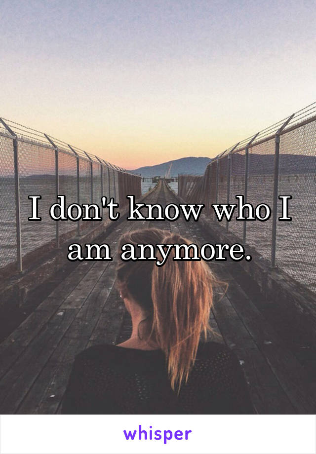 I don't know who I am anymore.