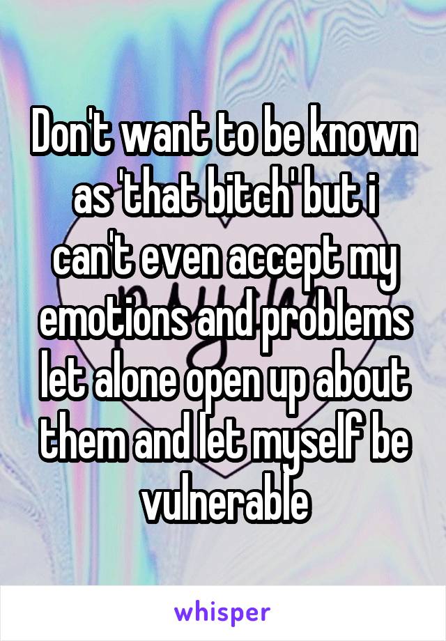 Don't want to be known as 'that bitch' but i can't even accept my emotions and problems let alone open up about them and let myself be vulnerable