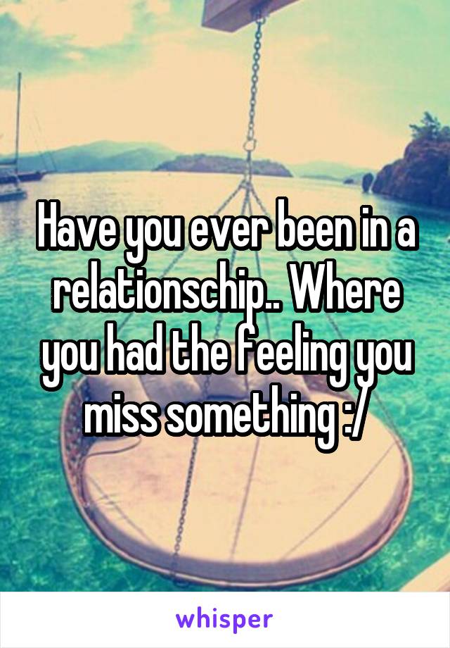 Have you ever been in a relationschip.. Where you had the feeling you miss something :/