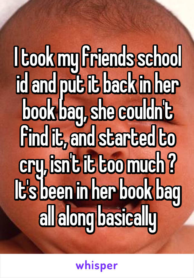 I took my friends school id and put it back in her book bag, she couldn't find it, and started to cry, isn't it too much ? It's been in her book bag all along basically