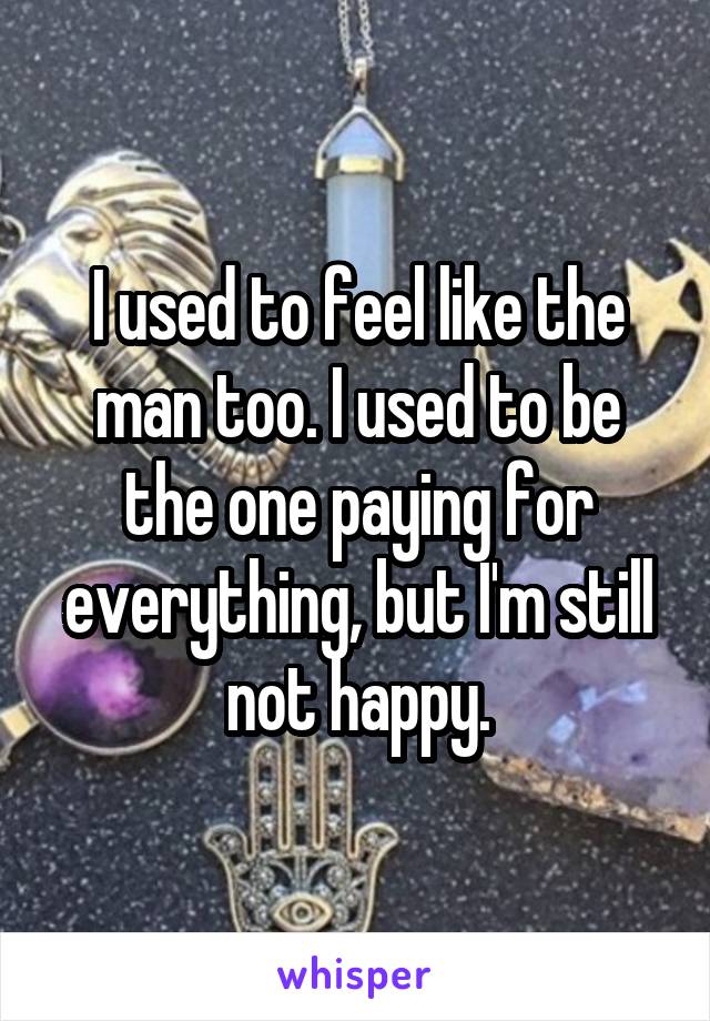 I used to feel like the man too. I used to be the one paying for everything, but I'm still not happy.