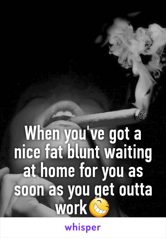 When you've got a nice fat blunt waiting at home for you as soon as you get outta work😆