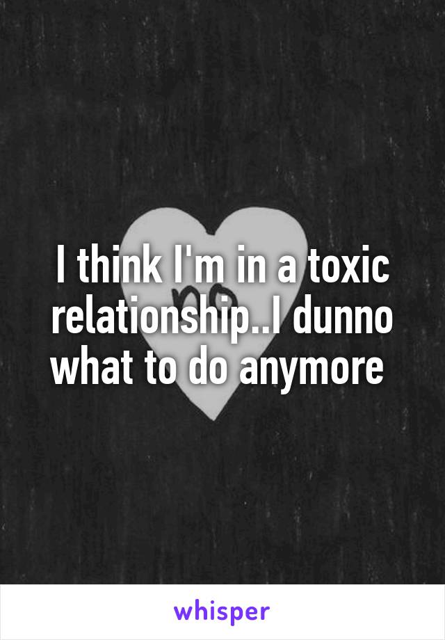 I think I'm in a toxic relationship..I dunno what to do anymore 