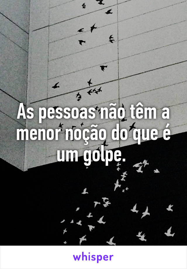 As pessoas não têm a menor noção do que é um golpe. 