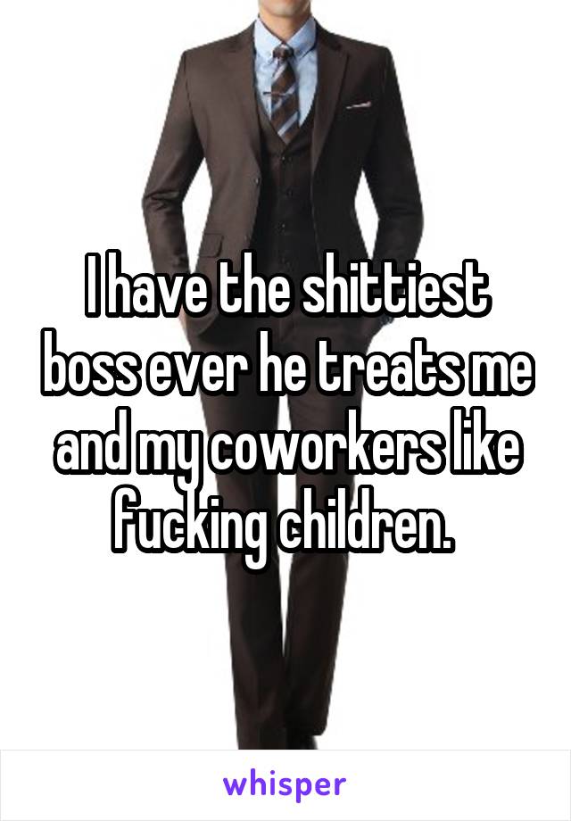 I have the shittiest boss ever he treats me and my coworkers like fucking children. 