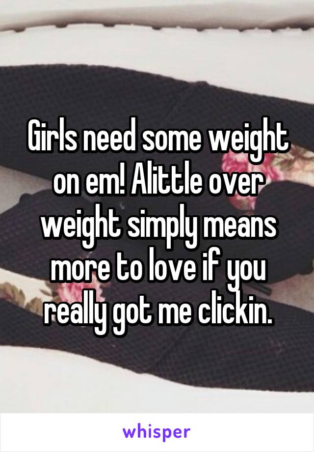 Girls need some weight on em! Alittle over weight simply means more to love if you really got me clickin.