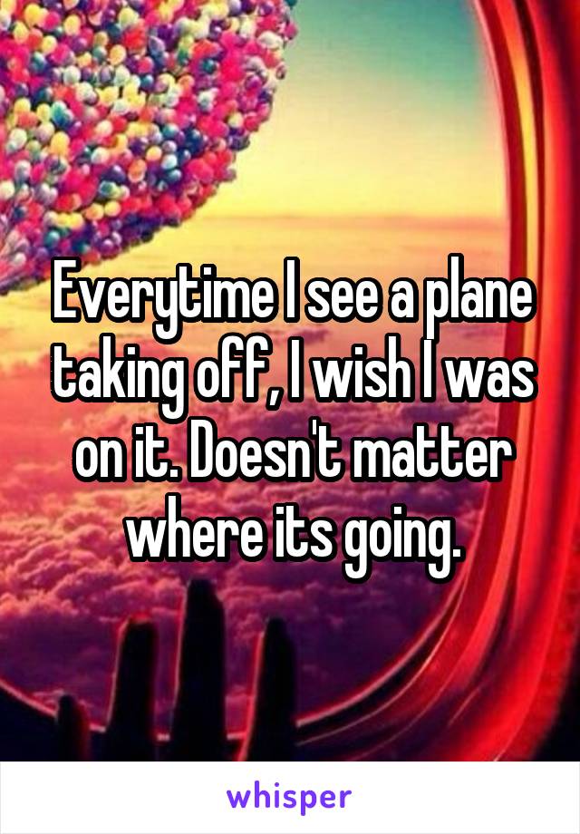 Everytime I see a plane taking off, I wish I was on it. Doesn't matter where its going.