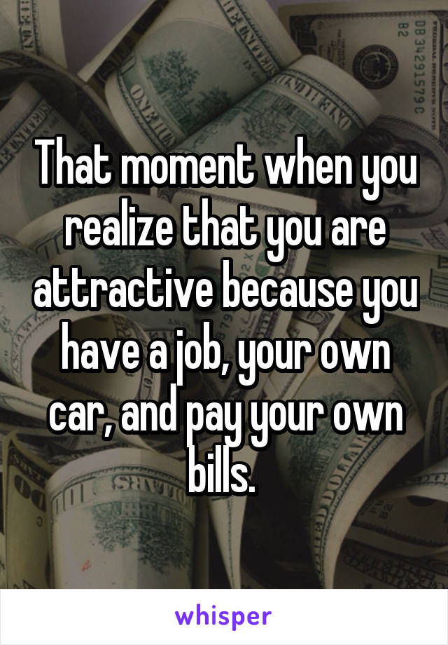 That moment when you realize that you are attractive because you have a job, your own car, and pay your own bills. 