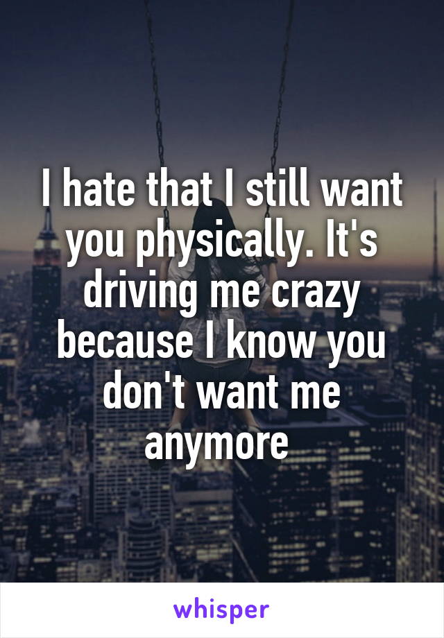 I hate that I still want you physically. It's driving me crazy because I know you don't want me anymore 