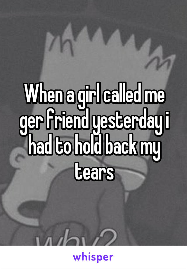 When a girl called me ger friend yesterday i had to hold back my tears