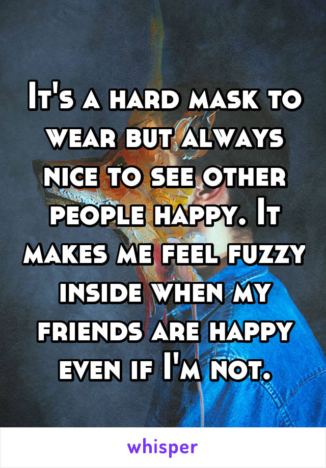 It's a hard mask to wear but always nice to see other people happy. It makes me feel fuzzy inside when my friends are happy even if I'm not.