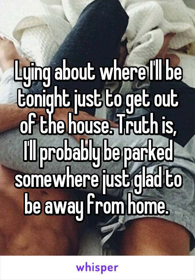 Lying about where I'll be tonight just to get out of the house. Truth is, I'll probably be parked somewhere just glad to be away from home. 