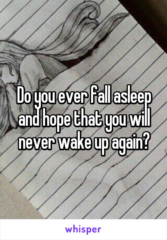 Do you ever fall asleep and hope that you will never wake up again?