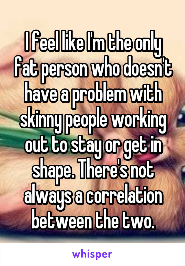 I feel like I'm the only fat person who doesn't have a problem with skinny people working out to stay or get in shape. There's not always a correlation between the two.