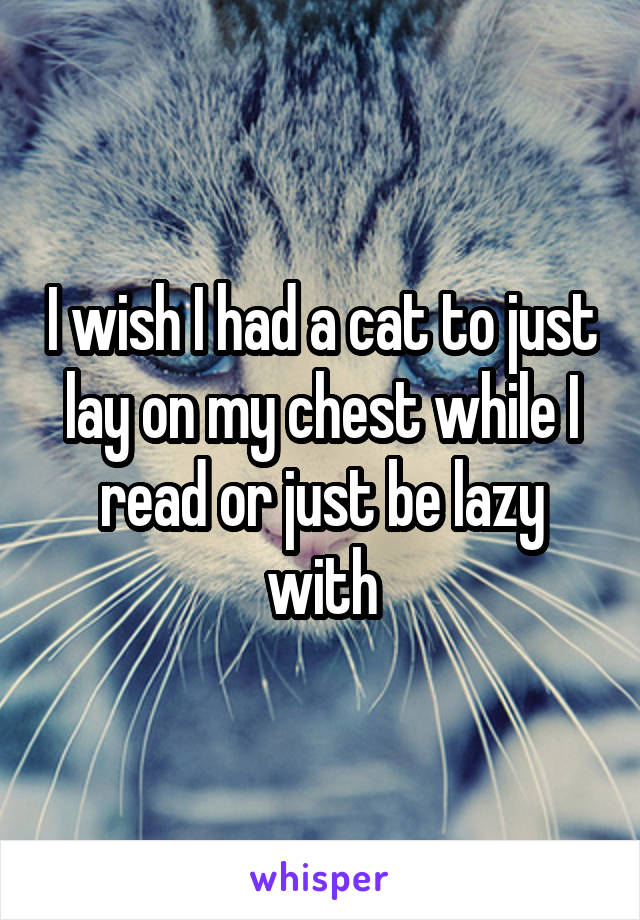 I wish I had a cat to just lay on my chest while I read or just be lazy with