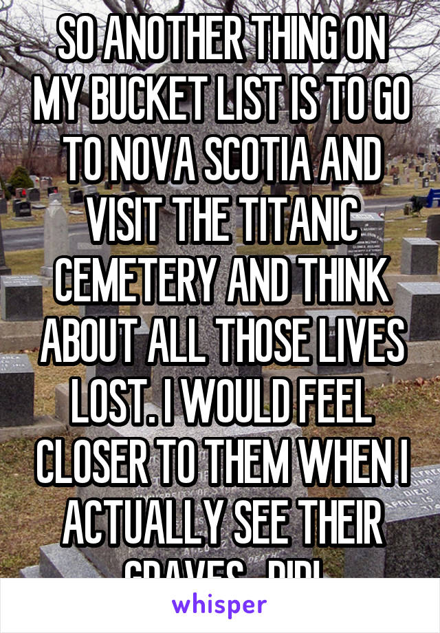 SO ANOTHER THING ON MY BUCKET LIST IS TO GO TO NOVA SCOTIA AND VISIT THE TITANIC CEMETERY AND THINK ABOUT ALL THOSE LIVES LOST. I WOULD FEEL CLOSER TO THEM WHEN I ACTUALLY SEE THEIR GRAVES . RIP!