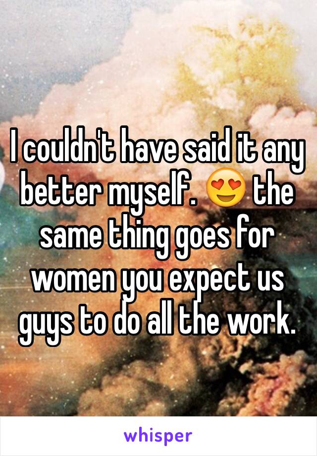I couldn't have said it any better myself. 😍 the same thing goes for women you expect us guys to do all the work.
