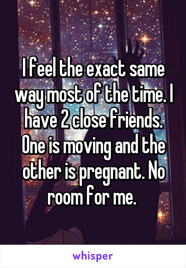 I feel the exact same way most of the time. I have 2 close friends. One is moving and the other is pregnant. No room for me. 