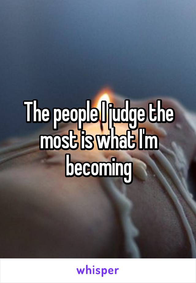 The people I judge the most is what I'm becoming