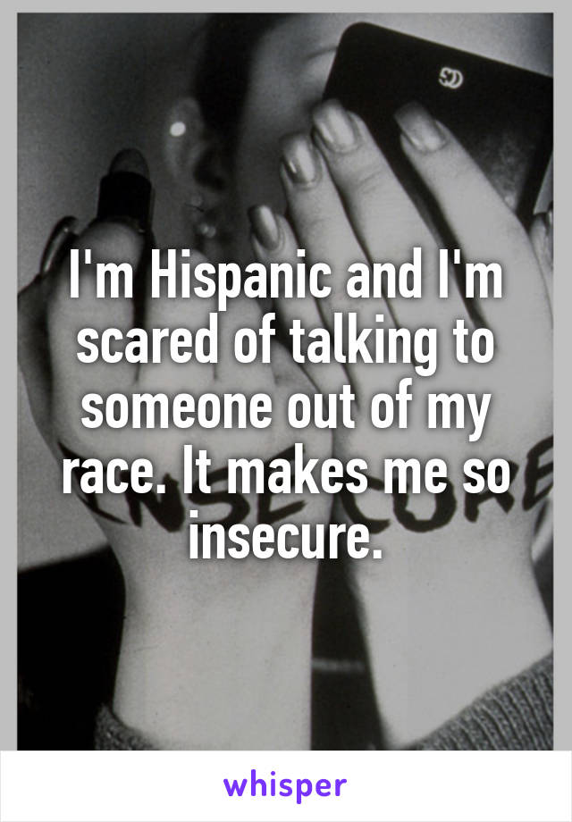 I'm Hispanic and I'm scared of talking to someone out of my race. It makes me so insecure.