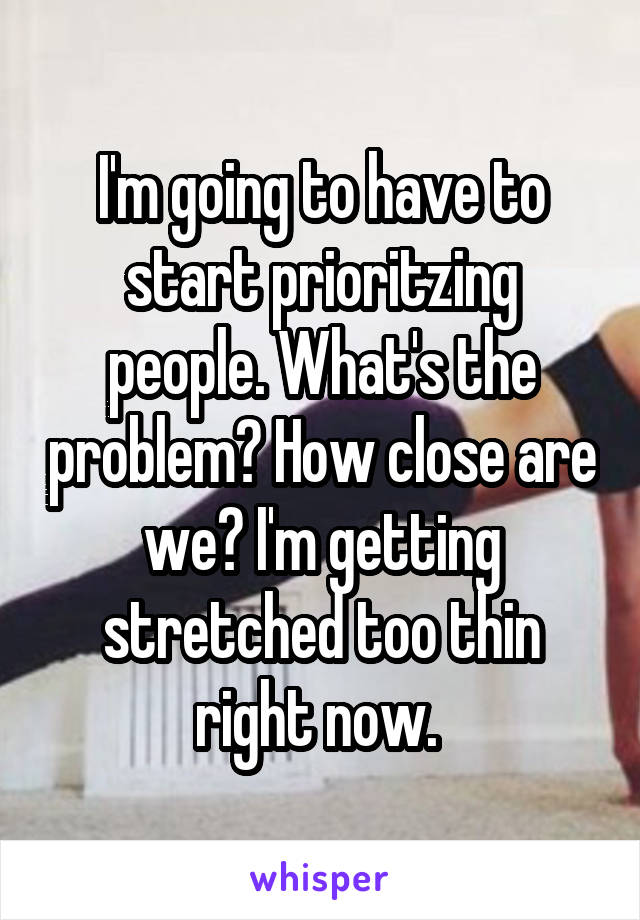 I'm going to have to start prioritzing people. What's the problem? How close are we? I'm getting stretched too thin right now. 