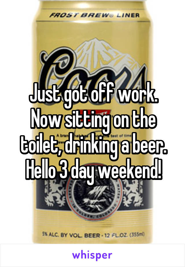 Just got off work.
Now sitting on the toilet, drinking a beer.
Hello 3 day weekend!