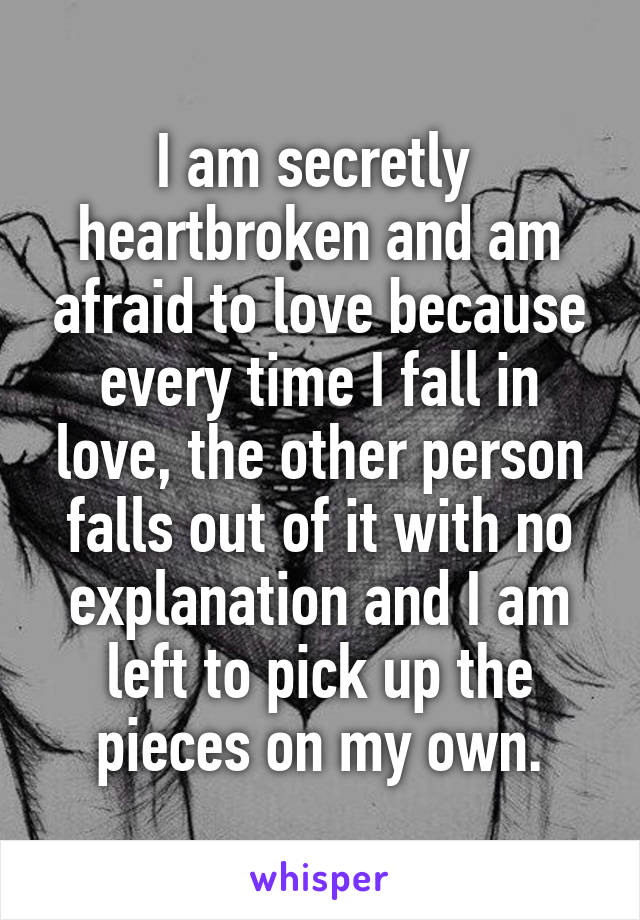 I am secretly  heartbroken and am afraid to love because every time I fall in love, the other person falls out of it with no explanation and I am left to pick up the pieces on my own.