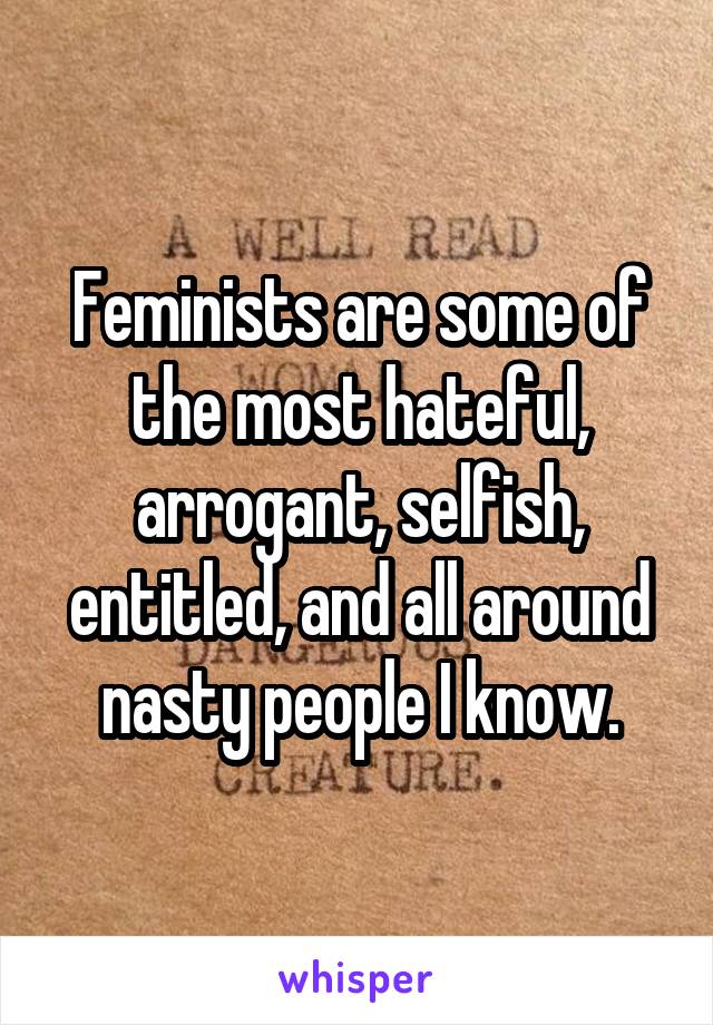 Feminists are some of the most hateful, arrogant, selfish, entitled, and all around nasty people I know.