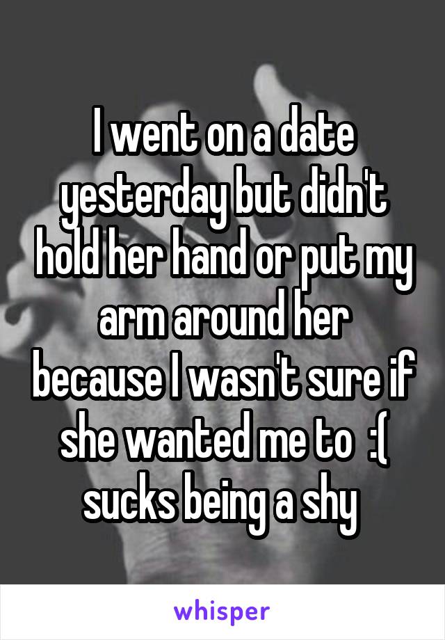 I went on a date yesterday but didn't hold her hand or put my arm around her because I wasn't sure if she wanted me to  :( sucks being a shy 