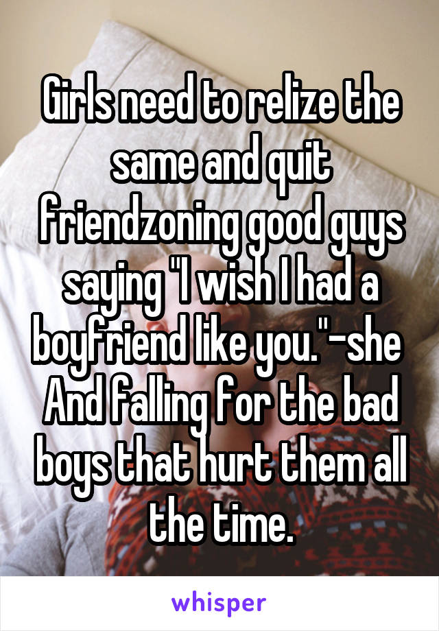 Girls need to relize the same and quit friendzoning good guys saying "I wish I had a boyfriend like you."-she 
And falling for the bad boys that hurt them all the time.